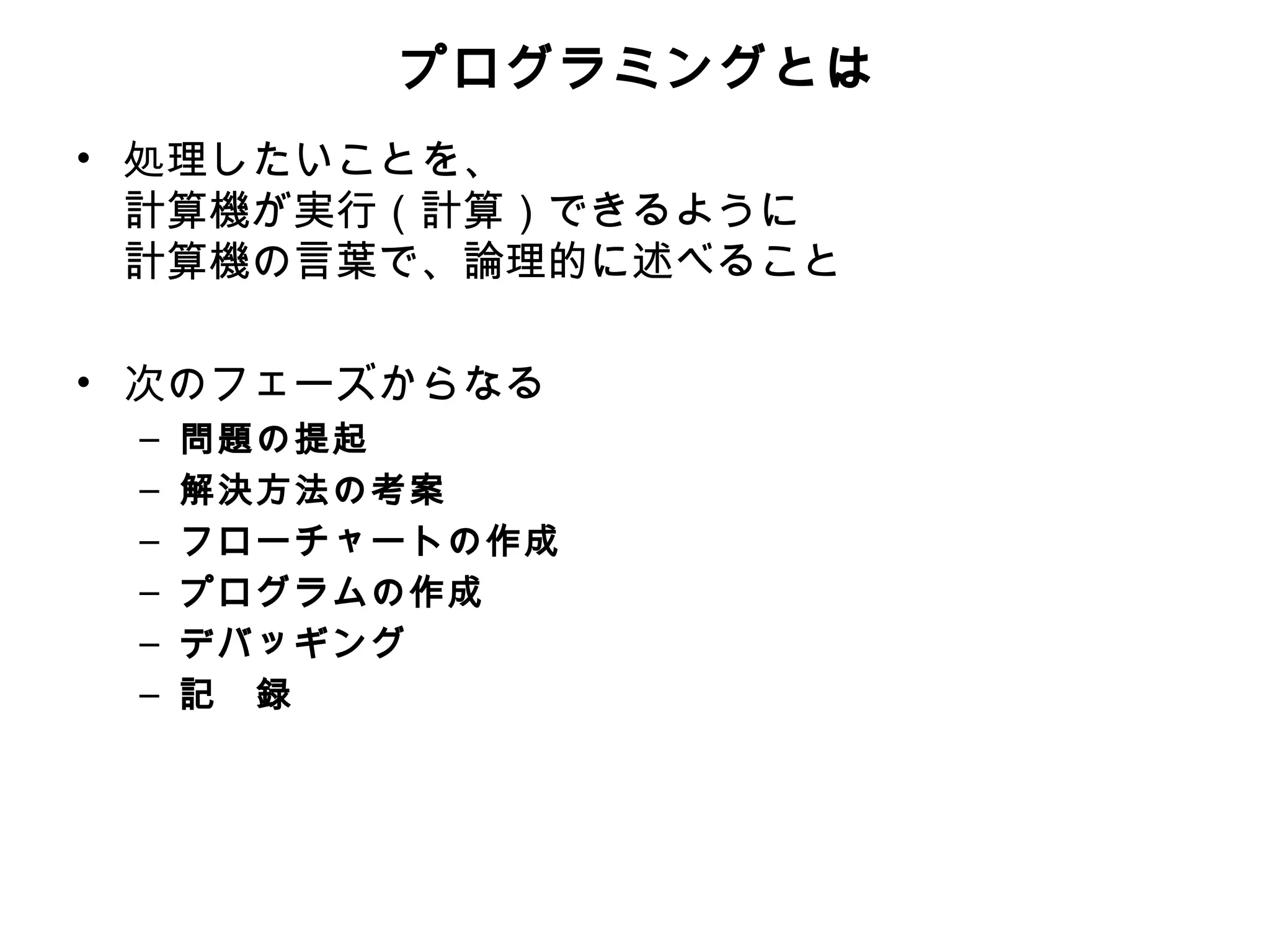 プログラミングとは
• 処理したいことを、
  計算機が実行（計算）できるように
  計算機の言葉で、論理的に述べること

• 次のフェーズからなる
 –   問題の提起
 –   解決方法の考案
 –   フローチャートの作成
 –   プログラムの作成
 –   デバッギング
 –   記　録
 