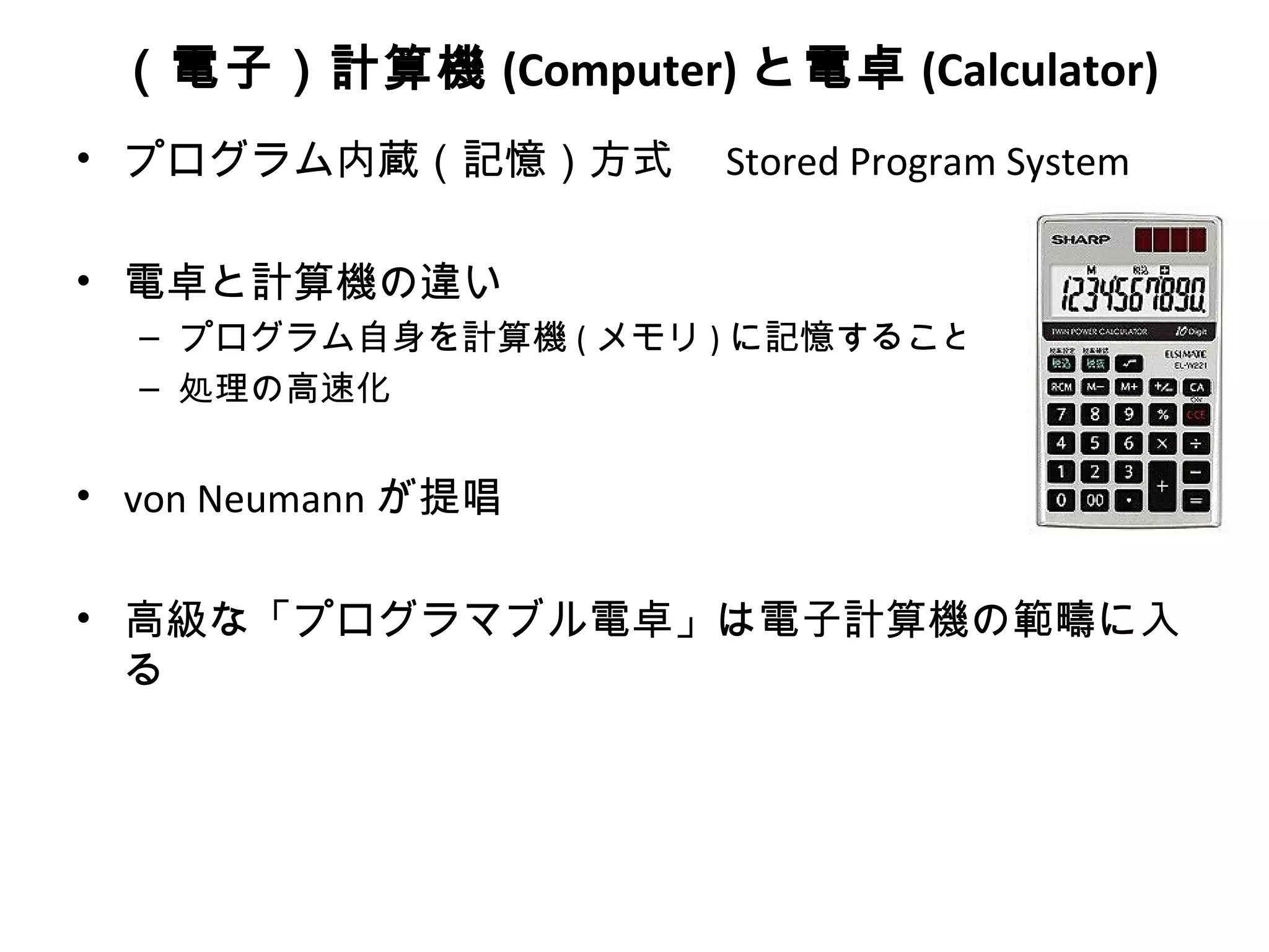 （電子）計算機 (Computer) と電卓 (Calculator)
• プログラム内蔵（記憶）方式　 Stored Program System

• 電卓と計算機の違い
  – プログラム自身を計算機 ( メモリ ) に記憶すること
  – 処理の高速化


• von Neumann が提唱

• 高級な「プログラマブル電卓」は電子計算機の範疇に入
  る
 