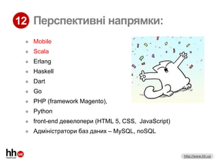 12 Перспективні напрямки:
    Mobile
    Scala
    Erlang
    Haskell
    Dart
    Go
    PHP (framework Magento),
    Python
    front-end девелопери (HTML 5, CSS, JavaScript)
    Адміністратори баз даних – MySQL, noSQL


                                                      http://www.hh.ua
 
