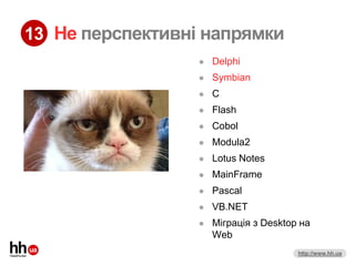 13 Не перспективні напрямки
                     Delphi
                     Symbian
                     C
                     Flash
                     Cobol
                     Modula2
                     Lotus Notes
                     MainFrame
                     Pascal
                     VB.NET
                     Міграція з Desktop на
                      Web
                                        http://www.hh.ua
 