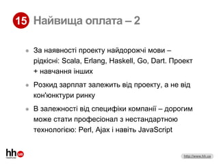 15 Найвища оплата – 2

    За наявності проекту найдорожчі мови –
     рідкісні: Scala, Erlang, Haskell, Go, Dart. Проект
     + навчання інших
    Розкид зарплат залежить від проекту, а не від
     кон'юнктури ринку
    В залежності від специфіки компанії – дорогим
     може стати професіонал з нестандартною
     технологією: Perl, Ajax і навіть JavaScript


                                                    http://www.hh.ua
 