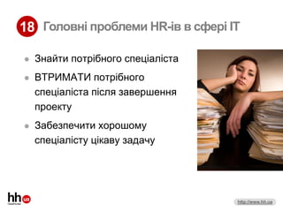 18 Головні проблеми HR-ів в сфері IT

   Знайти потрібного спеціаліста
   ВТРИМАТИ потрібного
    спеціаліста після завершення
    проекту
   Забезпечити хорошому
    спеціалісту цікаву задачу




                                    http://www.hh.ua
 