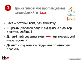 3    Трійка лідерів мов програмування
         за версією HR-ів - Java

   Java – потрібні всім, без вийнятку.
   Широкий діапазон задач: від фінансів до ігор,
    десктоп, мобільні
   Динамічний розвиток мови       нові можливості
    – нові проекти
   Давність існування – підтримка лонгітюдних
    проектів


                                              http://www.hh.ua
 