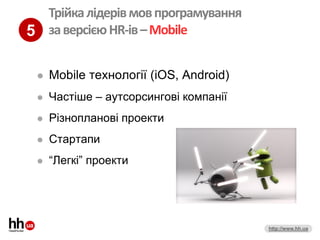 Трійка лідерів мов програмування
5 за версією HR-ів – Mobile

    Mobile технології (iOS, Android)
    Частіше – аутсорсингові компанії
    Різнопланові проекти
    Стартапи
    “Легкі” проекти




                                        http://www.hh.ua
 