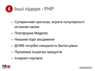6 Інші лідери - PHP

    Суперечливі прогнози, втрата популярності
     останнім часом
    Платформа Magento
    Низький поріг входження
    ДУЖЕ потрібні спеціалісти Senior-рівня
    Підтримка існуючих продуктів
    Інтернет-торгівля

                                              http://www.hh.ua
 