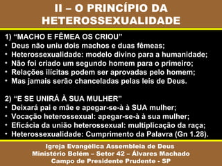 II – O PRINCÍPIO DA
          HETEROSSEXUALIDADE
1) “MACHO E FÊMEA OS CRIOU”
• Deus não uniu dois machos e duas fêmeas;
• Heterossexualidade: modelo divino para a humanidade;
• Não foi criado um segundo homem para o primeiro;
• Relações ilícitas podem ser aprovadas pelo homem;
• Mas jamais serão chanceladas pelas leis de Deus.

2) “E SE UNIRÁ À SUA MULHER”
• Deixará pai e mãe e apegar-se-à à SUA mulher;
• Vocação heterossexual: apegar-se-à à sua mulher;
• Eficácia da união heterossexual: multiplicação da raça;
• Heterossexualidade: Cumprimento da Palavra (Gn 1.28).
           Igreja Evangélica Assembleia de Deus
       Ministério Belém – Setor 42 – Álvares Machado
             Campo de Presidente Prudente - SP
 