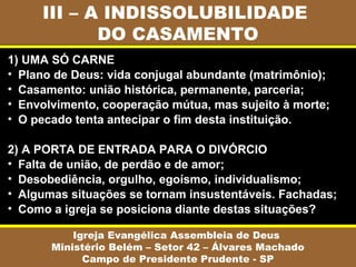 III – A INDISSOLUBILIDADE
            DO CASAMENTO
1) UMA SÓ CARNE
• Plano de Deus: vida conjugal abundante (matrimônio);
• Casamento: união histórica, permanente, parceria;
• Envolvimento, cooperação mútua, mas sujeito à morte;
• O pecado tenta antecipar o fim desta instituição.

2) A PORTA DE ENTRADA PARA O DIVÓRCIO
• Falta de união, de perdão e de amor;
• Desobediência, orgulho, egoísmo, individualismo;
• Algumas situações se tornam insustentáveis. Fachadas;
• Como a igreja se posiciona diante destas situações?

           Igreja Evangélica Assembleia de Deus
       Ministério Belém – Setor 42 – Álvares Machado
             Campo de Presidente Prudente - SP
 