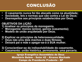 CONCLUSÃO
• O casamento nunca foi tão atacado como na atualidade;
• Sociedade, leis e normas que são contra a Lei de Deus;
• Desrespeitos aos princípios estabelecidos por Deus.
OBJETIVOS DA LIÇÃO
1) Analisar os princípios da monogamia.
• Monogamia: monos (único), gamós (casamento);
• Modelo de união arquitetado por Deus.

2) Explicar os princípios da heterossexualidade.
• Deus não uniu dois machos e duas fêmeas;
• Deixará pai e mãe e apegar-se-à à SUA mulher.
3) Conscientizar-se da indissolubilidade do casamento.
• Casamento: união histórica, permanente, uma parceria.
           Igreja Evangélica Assembleia de Deus
       Ministério Belém – Setor 42 – Álvares Machado
             Campo de Presidente Prudente - SP
 