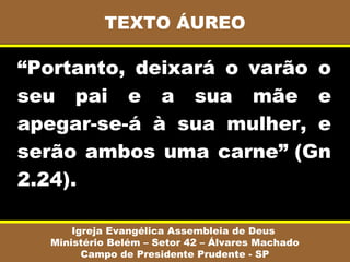 TEXTO ÁUREO

“Portanto, deixará o varão o
seu pai e a sua mãe e
apegar-se-á à sua mulher, e
serão ambos uma carne” (Gn
2.24).

      Igreja Evangélica Assembleia de Deus
  Ministério Belém – Setor 42 – Álvares Machado
        Campo de Presidente Prudente - SP
 