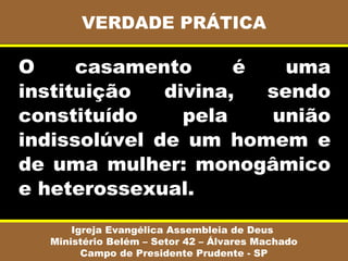VERDADE PRÁTICA

O     casamento      é   uma
instituição   divina,  sendo
constituído     pela   união
indissolúvel de um homem e
de uma mulher: monogâmico
e heterossexual.
      Igreja Evangélica Assembleia de Deus
  Ministério Belém – Setor 42 – Álvares Machado
        Campo de Presidente Prudente - SP
 