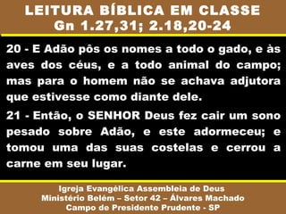 LEITURA BÍBLICA EM CLASSE
     Gn 1.27,31; 2.18,20-24
20 - E Adão pôs os nomes a todo o gado, e às
aves dos céus, e a todo animal do campo;
mas para o homem não se achava adjutora
que estivesse como diante dele.
21 - Então, o SENHOR Deus fez cair um sono
pesado sobre Adão, e este adormeceu; e
tomou uma das suas costelas e cerrou a
carne em seu lugar.

         Igreja Evangélica Assembleia de Deus
     Ministério Belém – Setor 42 – Álvares Machado
           Campo de Presidente Prudente - SP
 