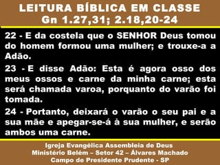 LEITURA BÍBLICA EM CLASSE
     Gn 1.27,31; 2.18,20-24
22 - E da costela que o SENHOR Deus tomou
do homem formou uma mulher; e trouxe-a a
Adão.
23 - E disse Adão: Esta é agora osso dos
meus ossos e carne da minha carne; esta
será chamada varoa, porquanto do varão foi
tomada.
24 - Portanto, deixará o varão o seu pai e a
sua mãe e apegar-se-á à sua mulher, e serão
ambos uma carne.
         Igreja Evangélica Assembleia de Deus
     Ministério Belém – Setor 42 – Álvares Machado
           Campo de Presidente Prudente - SP
 