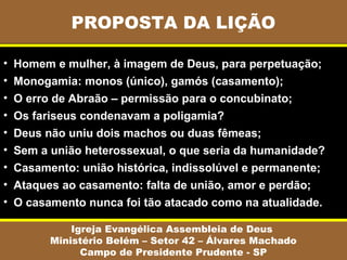 PROPOSTA DA LIÇÃO

•   Homem e mulher, à imagem de Deus, para perpetuação;
•   Monogamia: monos (único), gamós (casamento);
•   O erro de Abraão – permissão para o concubinato;
•   Os fariseus condenavam a poligamia?
•   Deus não uniu dois machos ou duas fêmeas;
•   Sem a união heterossexual, o que seria da humanidade?
•   Casamento: união histórica, indissolúvel e permanente;
•   Ataques ao casamento: falta de união, amor e perdão;
•   O casamento nunca foi tão atacado como na atualidade.

              Igreja Evangélica Assembleia de Deus
          Ministério Belém – Setor 42 – Álvares Machado
                Campo de Presidente Prudente - SP
 