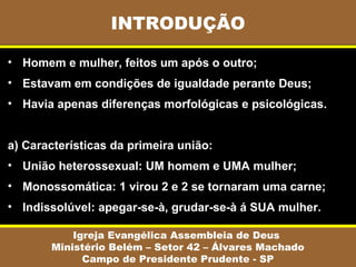 INTRODUÇÃO

• Homem e mulher, feitos um após o outro;
• Estavam em condições de igualdade perante Deus;
• Havia apenas diferenças morfológicas e psicológicas.


a) Características da primeira união:
• União heterossexual: UM homem e UMA mulher;
• Monossomática: 1 virou 2 e 2 se tornaram uma carne;
• Indissolúvel: apegar-se-à, grudar-se-à á SUA mulher.

           Igreja Evangélica Assembleia de Deus
       Ministério Belém – Setor 42 – Álvares Machado
             Campo de Presidente Prudente - SP
 