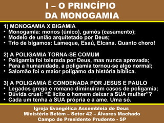 I – O PRINCÍPIO
               DA MONOGAMIA
1) MONOGAMIA X BIGAMIA
• Monogamia: monos (único), gamós (casamento);
• Modelo de união arquitetado por Deus;
• Trio de bígamos: Lameque, Esaú, Elcana. Quanto choro!

2) A POLIGAMIA TORNA-SE COMUM
• Poligamia foi tolerada por Deus, mas nunca aprovada;
• Para a humanidade, a poligamia tornou-se algo normal;
• Salomão foi o maior polígamo da história bíblica.

3) A POLIGAMIA É CONDENADA POR JESUS E PAULO
• Legados grego e romano diminuíram casos de poligamia;
• Dúvida cruel: “É lícito o homem deixar a SUA mulher”?
• Cada um tenha a SUA própria e a ame. Uma só.
           Igreja Evangélica Assembleia de Deus
       Ministério Belém – Setor 42 – Álvares Machado
             Campo de Presidente Prudente - SP
 