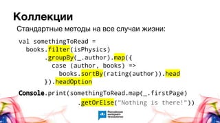 Коллекции
val somethingToRead =
books.filter(isPhysics)
.groupBy(_.author).map({
case (author, books) =>
books.sortBy(rating(author)).head
}).headOption
Console.print(somethingToRead.map(_.firstPage)
.getOrElse("Nothing is there!"))
Стандартные методы на все случаи жизни:
 