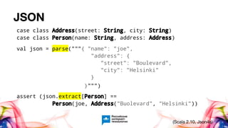 JSON
case class Address(street: String, city: String)
case class Person(name: String, address: Address)
val json = parse("""{ "name": "joe",
"address": {
"street": "Boulevard",
"city": "Helsinki"
}
}""")
assert (json.extract[Person] ==
Person(joe, Address("Buolevard", "Helsinki"))
(Scala 2.10, Json4s)
 