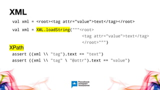 XML
val xml = <root><tag attr="value">text</tag></root>
val xml = XML.loadString("""<root>
<tag attr="value">text</tag>
</root>""")
XPath
assert ((xml  "tag").text == "text")
assert ((xml  "tag"  "@attr").text == "value")
 