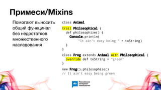 Примеси/Mixins
class Animal
trait Philosophical {
def philosophize() {
Console.println(
"It ain't easy being " + toString)
}
}
class Frog extends Animal with Philosophical {
override def toString = "green"
}
new Frog().philosophize()
// It ain't easy being green
Помогают выносить
общий функцинал
без недостатков
множественного
наследования
 