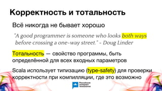 Корректность и тотальность
Всё никогда не бывает хорошо
"A good programmer is someone who looks both ways
before crossing a one-way street." ~ Doug Linder
Тотальность — свойство программы, быть
определённой для всех входных параметров
Scala использует типизацию (type-safety) для проверки
корректности при компилляции, где это возможно
 