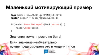 Маленький мотивирующий пример
Book book = bookShelf.get("Moby-Dick");
Reader reader = readersQueue.peek();
if(reader.favorite.equals(book.author)) {
reader.read(book);
}
Значения может просто не быть!
Если значение необязательно,
лучше предусмотреть это в модели типов
 
