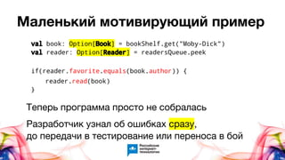 Маленький мотивирующий пример
val book: Option[Book] = bookShelf.get("Moby-Dick")
val reader: Option[Reader] = readersQueue.peek
if(reader.favorite.equals(book.author)) {
reader.read(book)
}
Теперь программа просто не собралась
Разработчик узнал об ошибках сразу,
до передачи в тестирование или переноса в бой
 