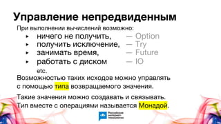 Управление непредвиденным
При выполнении вычислений возможно:
Возможностью таких исходов можно управлять
с помощью типа возвращаемого значения.
Такие значения можно создавать и связывать.
Тип вместе с операциями называется Монадой.
▶ ничего не получить, — Option
▶ получить исключение, — Try
▶ занимать время, — Future
▶ работать с диском — IO
etc.
 
