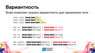 Вариантность
case class Invariant[T]()
case class Covariant[+T]()
case class Contravariant[-T]()
val in: Invariant[Object] = Invariant[String]
val in: Invariant[String] = Invariant[Object]
val co: Covariant[Object] = Covariant[String]
val co: Covariant[String] = Covariant[Object]
val contra: Contravariant[Object] = Contravariant[String]
val contra: Contravariant[String] = Contravariant[Object]
Scala позволяет указать вариантность для параметров типа:
 