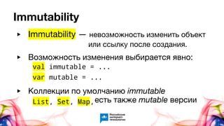 Immutability
▶ Возможность изменения выбирается явно:
▶ Коллекции по умолчанию immutable
val immutable = ...
var mutable = ...
List, Set, Map,
▶ Immutability — невозможность изменить объект
или ссылку после создания.
есть также mutable версии
 