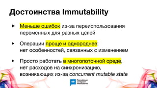 Достоинства Immutability
▶ Меньше ошибок из-за переиспользования
переменных для разных целей
▶ Операции проще и однороднее:
нет особенностей, связанных с изменением
▶ Просто работать в многопоточной среде,
нет расходов на синхронизацию,
возникающих из-за concurrent mutable state
 