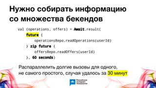Нужно собирать информацию
со множества бекендов
Распараллелить долгие вызовы для одного,
не самого простого, случая удалось за 30 минут
val (operations, offers) = Await.result(
future {
operationsRepo.readOperations(userId)
} zip future {
offersRepo.readOffers(userId)
}, 60 seconds)
 