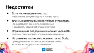 Недостатки
▶ Есть неочевидные местаx
Надо читать документацию и писать тесты
▶ Длинные цепочки вызовов тяжело отлаживать,
что заставляет выносить переменные
и разделять код на небольшие методы
▶ Ограниченная поддержка генерации кода в IDE,
впрочем генерировать код не очень актуально
▶ На рынке не так много специалистов по Scala,
приходится искать заинтересованных ребят,
которые хотят делать что-то новое
 