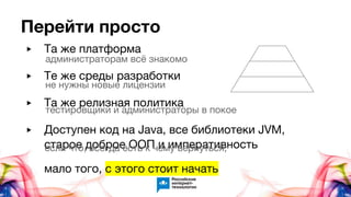 ▶ Та же платформа
▶ Те же среды разработки
▶ Та же релизная политика
▶ Доступен код на Java, все библиотеки JVM,
старое доброе ООП и императивность
мало того, с этого стоит начать
Перейти просто
администраторам всё знакомо
не нужны новые лицензии
тестировщики и администраторы в покое
если что, всегда есть к чему вернуться,
 