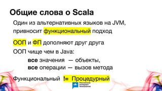 Общие слова о Scala
Один из альтернативных языков на JVM,
привносит функциональный подход
ООП и ФП дополняют друг друга
ООП чище чем в Java:
все значения — объекты,
все операции — вызов метода
Функциональный != Процедурный
 