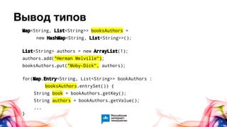 Вывод типов
Map<String, List<String>> booksAuthors =
new HashMap<String, List<String>>();
List<String> authors = new ArrayList(1);
authors.add("Herman Melville");
booksAuthors.put("Moby-Dick", authors);
for(Map.Entry<String, List<String>> bookAuthors :
booksAuthors.entrySet()) {
String book = bookAuthors.getKey();
String authors = bookAuthors.getValue();
...
}
 
