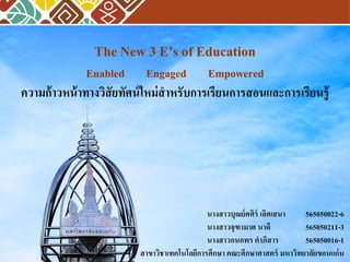 The New 3 E’s of Education
Enabled Engaged Empowered
ความก้าวหน้าทางวิสัยทัศน์ใหม่สาหรับการเรียนการสอนและการเรียนรู้
นางสาวบุณย์ศศิร์ เลิศเสนา 565050022-6
นางสาวจุฑามาศ นาดี 565050211-3
นางสาวกนกพร คาภิสาร 565050016-1
สาขาวิชาเทคโนโลยีการศึกษา คณะศึกษาศาสตร์ มหาวิทยาลัยขอนแก่น
 