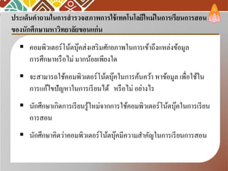 ประเด็นคําถามในการสํารวจสภาพการใช้เทคโนโลยีใหม่ในการเรียนการสอน
ของนักศึกษามหาวิทยาลัยขอนแก่น
 คอมพิวเตอร์โน้ตบุ๊คส่งเสริมศักยภาพในการเข้าถึงแหล่งข้อมูล
การศึกษาหรือไม่ มากน้อยเพียงใด
 จะสามารถใช้คอมพิวเตอร์โน้ตบุ๊คในการค้นคว้า หาข้อมูล เพื่อใช้ใน
การแก้ไขปัญหาในการเรียนได้ หรือไม่ อย่างไร
 นักศึกษาเกิดการเรียนรู้ใหม่จากการใช้คอมพิวเตอร์โน้ตบุ๊คในการเรียน
การสอน
 นักศึกษาคิดว่าคอมพิวเตอร์โน้ตบุ๊คมีความสําคัญในการเรียนการสอน
 