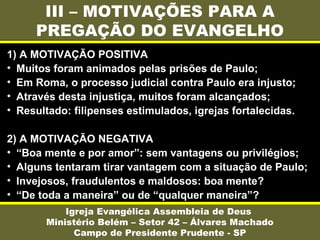 III – MOTIVAÇÕES PARA A
PREGAÇÃO DO EVANGELHO
Igreja Evangélica Assembleia de Deus
Ministério Belém – Setor 42 – Álvares Machado
Campo de Presidente Prudente - SP
1) A MOTIVAÇÃO POSITIVA
• Muitos foram animados pelas prisões de Paulo;
• Em Roma, o processo judicial contra Paulo era injusto;
• Através desta injustiça, muitos foram alcançados;
• Resultado: filipenses estimulados, igrejas fortalecidas.
2) A MOTIVAÇÃO NEGATIVA
• “Boa mente e por amor”: sem vantagens ou privilégios;
• Alguns tentaram tirar vantagem com a situação de Paulo;
• Invejosos, fraudulentos e maldosos: boa mente?
• “De toda a maneira” ou de “qualquer maneira”?
 