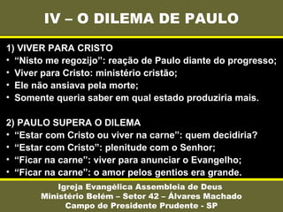 IV – O DILEMA DE PAULO
Igreja Evangélica Assembleia de Deus
Ministério Belém – Setor 42 – Álvares Machado
Campo de Presidente Prudente - SP
1) VIVER PARA CRISTO
• “Nisto me regozijo”: reação de Paulo diante do progresso;
• Viver para Cristo: ministério cristão;
• Ele não ansiava pela morte;
• Somente queria saber em qual estado produziria mais.
2) PAULO SUPERA O DILEMA
• “Estar com Cristo ou viver na carne”: quem decidiria?
• “Estar com Cristo”: plenitude com o Senhor;
• “Ficar na carne”: viver para anunciar o Evangelho;
• “Ficar na carne”: o amor pelos gentios era grande.
 