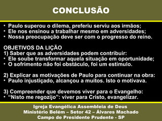 • Paulo superou o dilema, preferiu serviu aos irmãos;
• Ele nos ensinou a trabalhar mesmo em adversidades;
• Nossa preocupação deve ser com o progresso do reino.
OBJETIVOS DA LIÇÃO
1) Saber que as adversidades podem contribuir:
• Ele soube transformar aquela situação em oportunidade;
• O sofrimento não foi obstáculo, foi um estímulo.
2) Explicar as motivações de Paulo para continuar na obra:
• Paulo injustiçado, alcançou a muitos. Isto o motivava.
3) Compreender que devemos viver para o Evangelho:
• “Nisto me regozijo”: viver para Cristo, evangelizar.
CONCLUSÃO
Igreja Evangélica Assembleia de Deus
Ministério Belém – Setor 42 – Álvares Machado
Campo de Presidente Prudente - SP
 