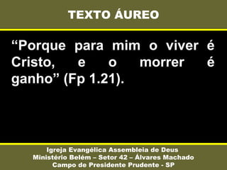 “Porque para mim o viver é
Cristo, e o morrer é
ganho” (Fp 1.21).
TEXTO ÁUREO
Igreja Evangélica Assembleia de Deus
Ministério Belém – Setor 42 – Álvares Machado
Campo de Presidente Prudente - SP
 