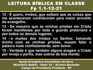 12 - E quero, irmãos, gue saibais que as coisas que
me aconteceram contribuíram para maior proveito
do evangelho.
13 - De maneira que as minhas prisões em Cristo
foram manifestas por toda a guarda pretoriana e
por todos os demais lugares;
14 - e muitos dos irmãos no Senhor, tomando
ânimo com as minhas prisões, ousam falar a
palavra mais confiadamente, sem temor.
15 - Verdade é que também alguns pregam a Cristo
por inveja e porfia, mas outros de boa mente;
Igreja Evangélica Assembleia de Deus
Ministério Belém – Setor 42 – Álvares Machado
Campo de Presidente Prudente - SP
LEITURA BÍBLICA EM CLASSE
Fp 1.1-12-21
 