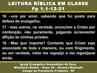16 - uns por amor, sabendo que fui posto para
defesa do evangelho;
17 - mas outros, na verdade, anunciam a Cristo por
contenção, não puramente, julgando acrescentar
aflição às minhas prisões.
18 - Mas que importa? Contanto que Cristo seja
anunciado de toda a maneira, ou com fingimento,
ou em verdade, nisto me regozijo e me regozijarei
ainda.
Igreja Evangélica Assembleia de Deus
Ministério Belém – Setor 42 – Álvares Machado
Campo de Presidente Prudente - SP
LEITURA BÍBLICA EM CLASSE
Fp 1.1-12-21
 