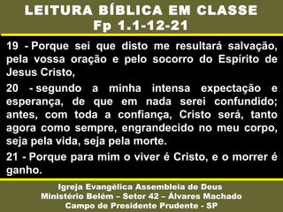 19 - Porque sei que disto me resultará salvação,
pela vossa oração e pelo socorro do Espírito de
Jesus Cristo,
20 - segundo a minha intensa expectação e
esperança, de que em nada serei confundido;
antes, com toda a confiança, Cristo será, tanto
agora como sempre, engrandecido no meu corpo,
seja pela vida, seja pela morte.
21 - Porque para mim o viver é Cristo, e o morrer é
ganho.
Igreja Evangélica Assembleia de Deus
Ministério Belém – Setor 42 – Álvares Machado
Campo de Presidente Prudente - SP
LEITURA BÍBLICA EM CLASSE
Fp 1.1-12-21
 
