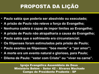PROPOSTA DA LIÇÃO
Igreja Evangélica Assembleia de Deus
Ministério Belém – Setor 42 – Álvares Machado
Campo de Presidente Prudente - SP
• Paulo sabia que poderia ser absolvido ou executado;
• A prisão de Paulo não reteve a força do Evangelho;
• Nenhuma cadeia é capaz de impor limites ao Evangelho;
• A prisão de Paulo não atrapalharia a causa do Evangelho;
• Paulo sabia que o sofrimento era circunstancial;
• Os filipenses foram estimulados pela prisão de Paulo;
• Paulo exortou os filipenses: “boa mente” e “por amor”;
• A morte era um evento natural e glorioso, para Paulo;
• Dilema de Paulo: “estar com Cristo” ou “viver na carne”.
 