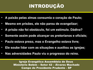 INTRODUÇÃO
Igreja Evangélica Assembleia de Deus
Ministério Belém – Setor 42 – Álvares Machado
Campo de Presidente Prudente - SP
• A paixão pelas almas consumia o coração de Paulo;
• Mesmo em prisões, ele não parou de evangelizar;
• A prisão não foi obstáculo, foi um estímulo. Dádiva?
• Somente assim pode alcançar os pretorianos e oficiais;
• Paulo estava preso, mas o Evangelho estava livre;
• Ele soube lidar com as situações e auxiliou as igrejas;
• Nas adversidades Paulo viu o progresso do reino.
 