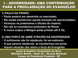 I – ADVERSIDADE: UMA CONTRIBUIÇÃO
PARA A PROCLAMAÇÃO DO EVANGELHO
Igreja Evangélica Assembleia de Deus
Ministério Belém – Setor 42 – Álvares Machado
Campo de Presidente Prudente - SP
1) PAULO NA PRISÃO
• Paulo poderia ser absolvido ou executado;
• Ele soube transformar aquela situação em oportunidades;
• Alcançou os pretorianos e oficiais do império;
• Ele não se considerava prisioneiro de Roma;
• E nunca culpou o Maligno pelas prisões (At 9.16).
2) UMA PORTA SE ABRE ATRAVÉS DA ADVERSIDADE
• O sofrimento não foi obstáculo, foi um estímulo;
• O que parecia obstáculo, se transformou em porta;
• Aquela situação não reteve a força do Evangelho.
 