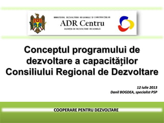 COOPERARE PENTRU DEZVOLTARE
Conceptul programului de
dezvoltare a capacităților
Consiliului Regional de Dezvoltare
12 iulie 2013
Danil BOGDEA, specialist PSP
 