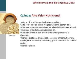 Alto perfil proteico: aminoácidos esenciales.
Alto contenido de calcio, magnesio, hierro, cobre y zinc.
Contiene vitaminas esenciales para la salud humana y animal.
Contiene el ácido linoleico (omega -3).
Contiene amilasas con efecto emoliente que facilita la
digestión.
Libre de proteínas alergénicas presentes en leche, huevos y
carnes, libre de lactosa, colesterol, grasas saturadas de cadena
corta.
Libre de gluten.
Fuente: FAO.
Quinua: Alto Valor Nutricional
Año Internacional de la Quinua 2013
 