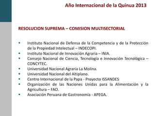 Año Internacional de la Quinua 2013
RESOLUCION SUPREMA – COMISION MULTISECTORIAL
 Instituto Nacional de Defensa de la Competencia y de la Protección
de la Propiedad Intelectual – INDECOPI.
 Instituto Nacional de Innovación Agraria – INIA.
 Consejo Nacional de Ciencia, Tecnología e Innovación Tecnológica –
CONCYTEC.
 Universidad Nacional Agraria La Molina.
 Universidad Nacional del Altiplano.
 Centro Internacional de la Papa - Proyecto ISSANDES
 Organización de las Naciones Unidas para la Alimentación y la
Agricultura – FAO.
 Asociación Peruana de Gastronomía - APEGA.
 
